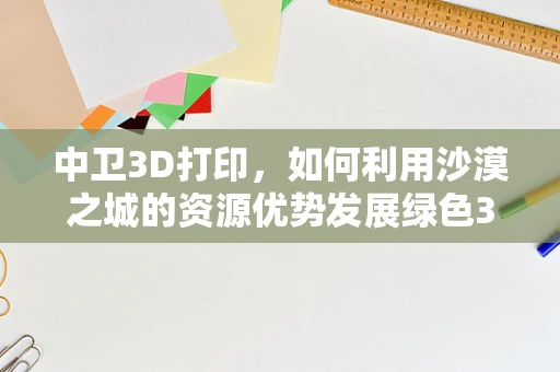 中卫3D打印，如何利用沙漠之城的资源优势发展绿色3D打印材料？