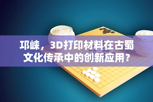 邛崃，3D打印材料在古蜀文化传承中的创新应用？