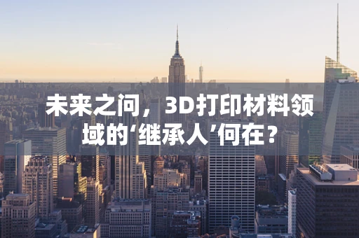 未来之问，3D打印材料领域的‘继承人’何在？