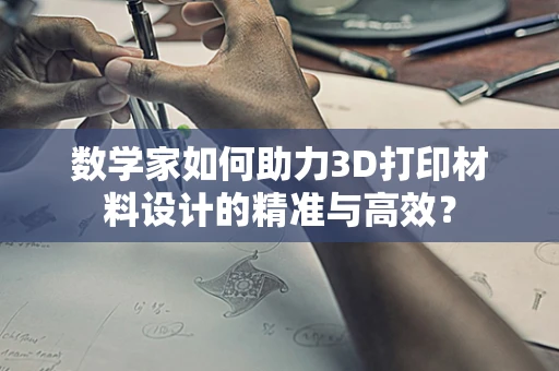 数学家如何助力3D打印材料设计的精准与高效？