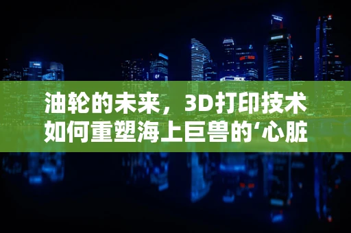 油轮的未来，3D打印技术如何重塑海上巨兽的‘心脏’？