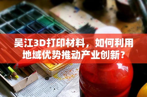 吴江3D打印材料，如何利用地域优势推动产业创新？