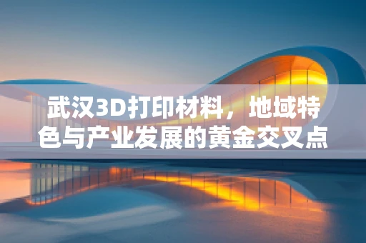 武汉3D打印材料，地域特色与产业发展的黄金交叉点