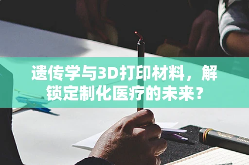 遗传学与3D打印材料，解锁定制化医疗的未来？