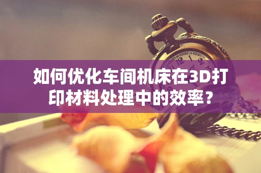 如何优化车间机床在3D打印材料处理中的效率？