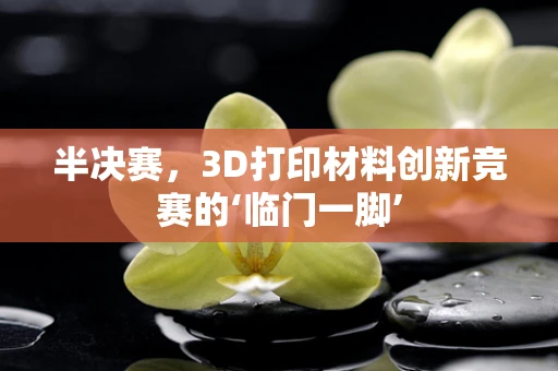 半决赛，3D打印材料创新竞赛的‘临门一脚’