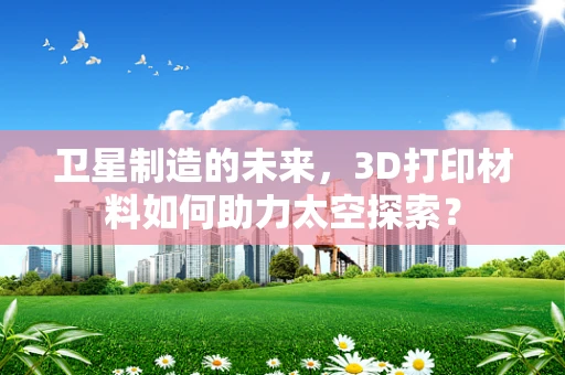 卫星制造的未来，3D打印材料如何助力太空探索？