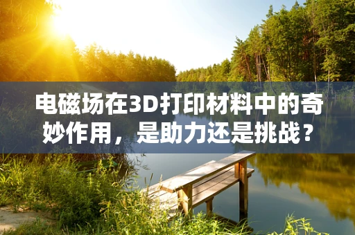 电磁场在3D打印材料中的奇妙作用，是助力还是挑战？