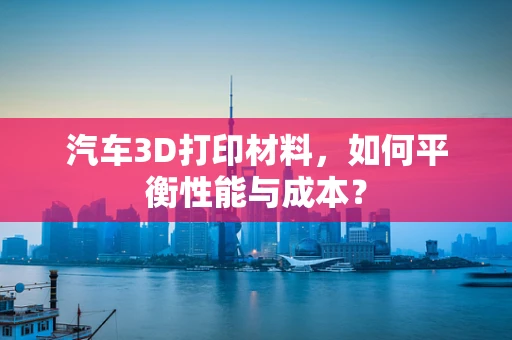 汽车3D打印材料，如何平衡性能与成本？