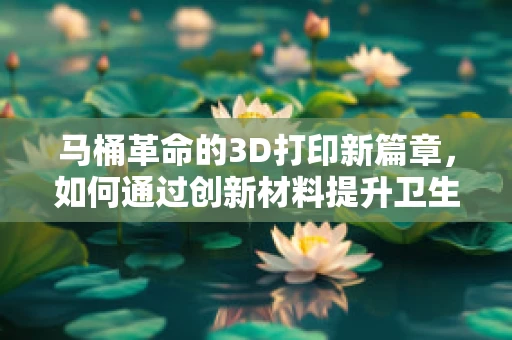 马桶革命的3D打印新篇章，如何通过创新材料提升卫生洁具的可持续性？