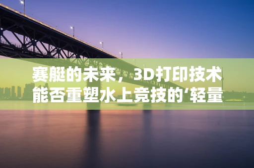 赛艇的未来，3D打印技术能否重塑水上竞技的‘轻量化’革命？