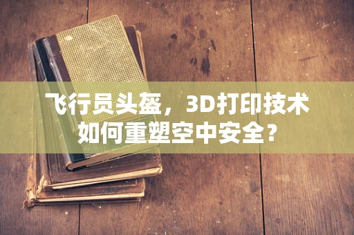 飞行员头盔，3D打印技术如何重塑空中安全？