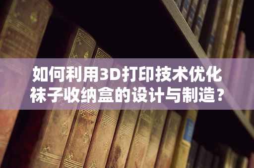 如何利用3D打印技术优化袜子收纳盒的设计与制造？