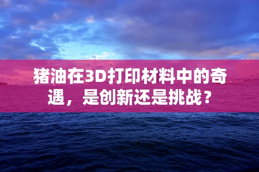 猪油在3D打印材料中的奇遇，是创新还是挑战？