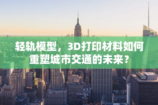 轻轨模型，3D打印材料如何重塑城市交通的未来？