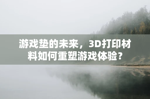 游戏垫的未来，3D打印材料如何重塑游戏体验？