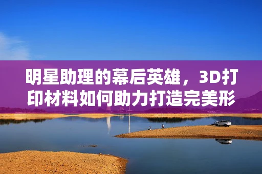 明星助理的幕后英雄，3D打印材料如何助力打造完美形象？