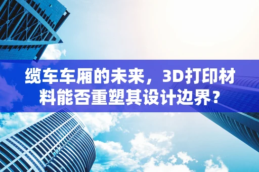 缆车车厢的未来，3D打印材料能否重塑其设计边界？