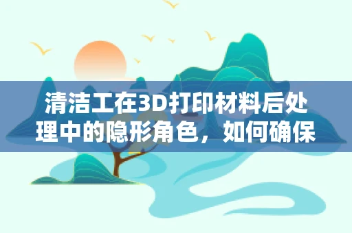 清洁工在3D打印材料后处理中的隐形角色，如何确保打印件‘洗’出新境界？