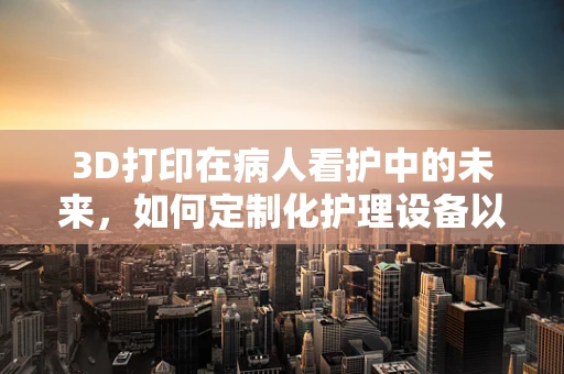 3D打印在病人看护中的未来，如何定制化护理设备以提升护理效率？