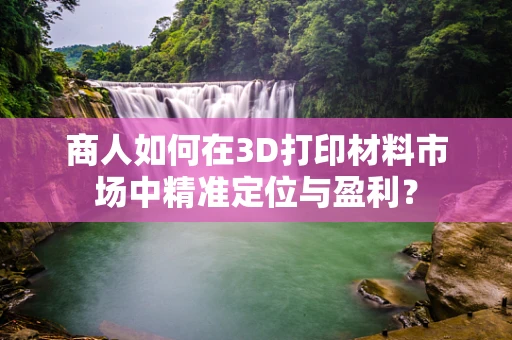 商人如何在3D打印材料市场中精准定位与盈利？