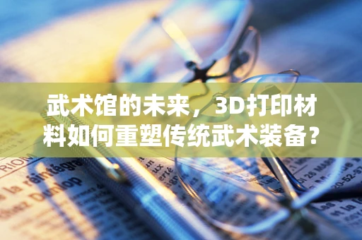 武术馆的未来，3D打印材料如何重塑传统武术装备？