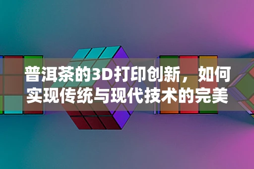 普洱茶的3D打印创新，如何实现传统与现代技术的完美融合？