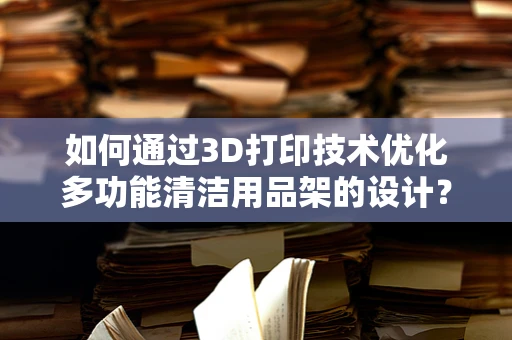 如何通过3D打印技术优化多功能清洁用品架的设计？