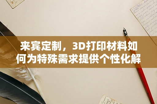 来宾定制，3D打印材料如何为特殊需求提供个性化解决方案？