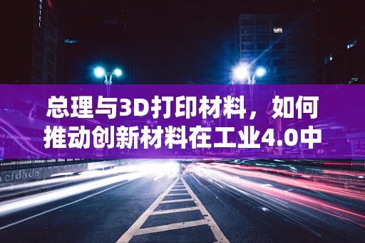 总理与3D打印材料，如何推动创新材料在工业4.0中的应用？