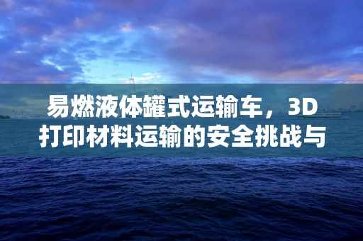 易燃液体罐式运输车，3D打印材料运输的安全挑战与对策