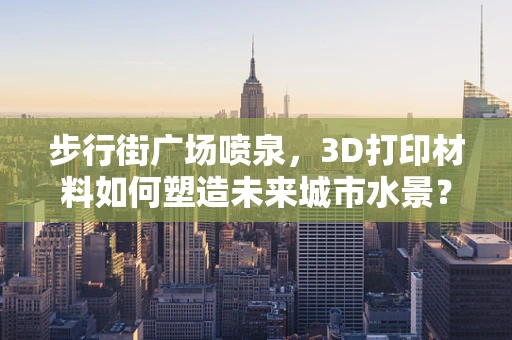 步行街广场喷泉，3D打印材料如何塑造未来城市水景？