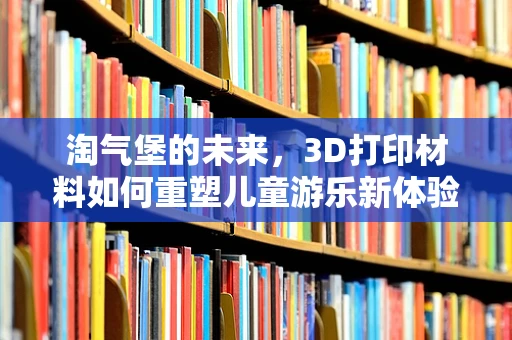 淘气堡的未来，3D打印材料如何重塑儿童游乐新体验？