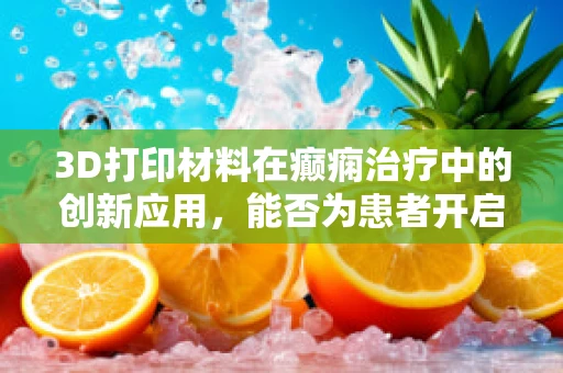 3D打印材料在癫痫治疗中的创新应用，能否为患者开启新印象？