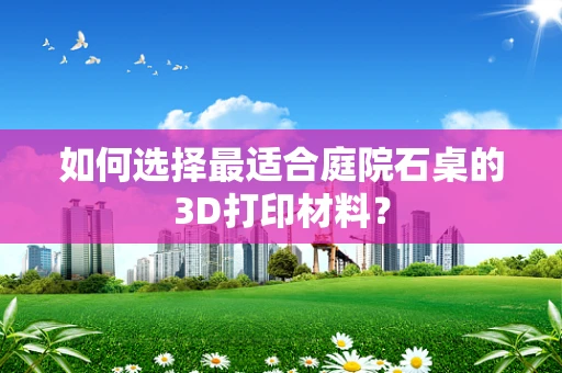 如何选择最适合庭院石桌的3D打印材料？