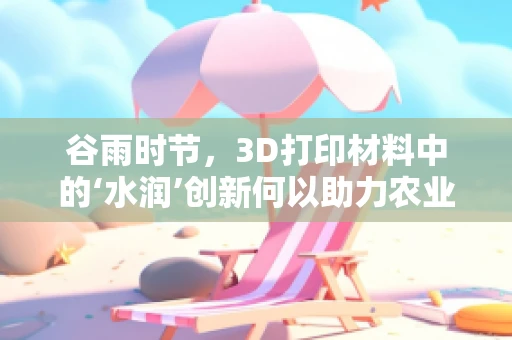 谷雨时节，3D打印材料中的‘水润’创新何以助力农业革命？