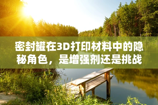 密封罐在3D打印材料中的隐秘角色，是增强剂还是挑战者？