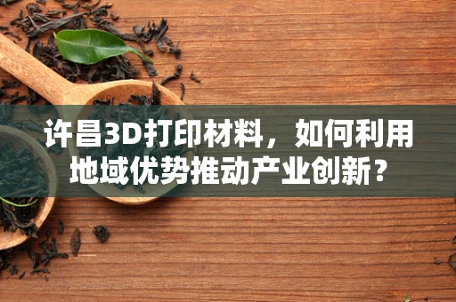 许昌3D打印材料，如何利用地域优势推动产业创新？