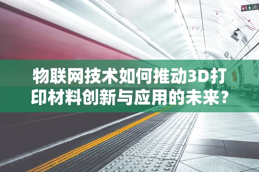 物联网技术如何推动3D打印材料创新与应用的未来？