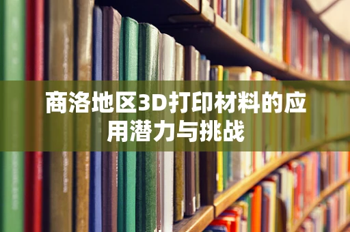 商洛地区3D打印材料的应用潜力与挑战