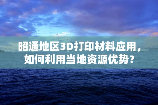 昭通地区3D打印材料应用，如何利用当地资源优势？