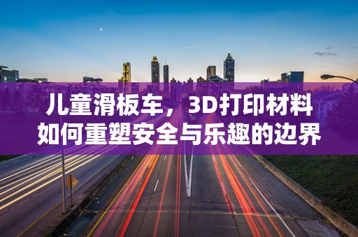 儿童滑板车，3D打印材料如何重塑安全与乐趣的边界？