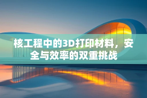 核工程中的3D打印材料，安全与效率的双重挑战