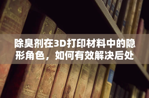 除臭剂在3D打印材料中的隐形角色，如何有效解决后处理难题？