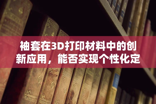 袖套在3D打印材料中的创新应用，能否实现个性化定制与功能性的完美结合？