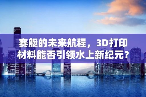 赛艇的未来航程，3D打印材料能否引领水上新纪元？