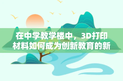 在中学教学楼中，3D打印材料如何成为创新教育的新宠？