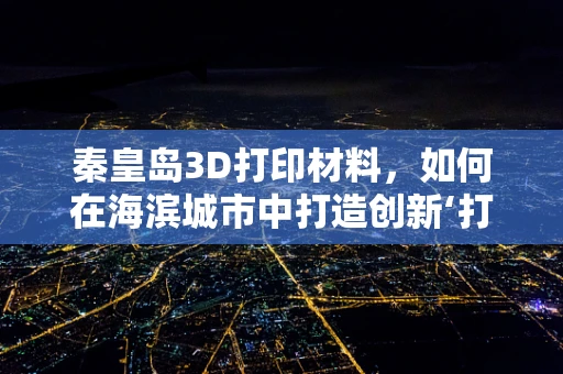 秦皇岛3D打印材料，如何在海滨城市中打造创新‘打印’未来？