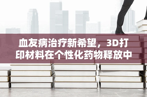 血友病治疗新希望，3D打印材料在个性化药物释放中的应用