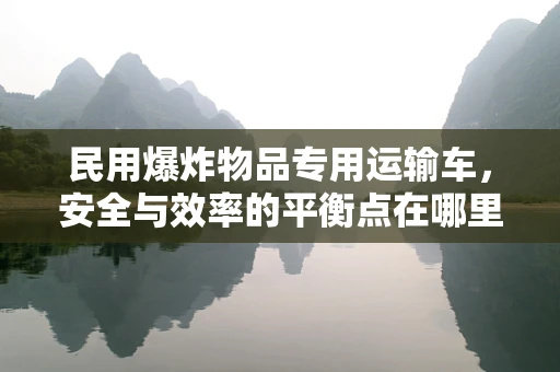 民用爆炸物品专用运输车，安全与效率的平衡点在哪里？